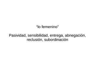 “lo femenino”

Pasividad, sensibilidad, entrega, abnegación,
          reclusión, subordinación
 