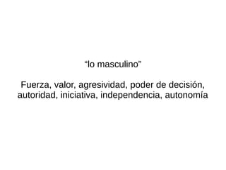 “lo masculino”

 Fuerza, valor, agresividad, poder de decisión,
autoridad, iniciativa, independencia, autonomía
 