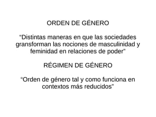 ORDEN DE GÉNERO

 “Distintas maneras en que las sociedades
gransforman las nociones de masculinidad y
     feminidad en relaciones de poder”

         RÉGIMEN DE GÉNERO

 “Orden de género tal y como funciona en
        contextos más reducidos”
 