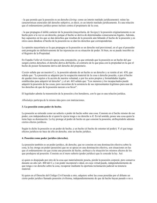 - la que postula que la posesión es un derecho (Iering: como un interés tutelado jurídicamente): reúne las
características esenciales del derecho subjetivo, es decir, es un interés tutelado jurídicamente. Es una relación
que el ordenamiento jurídico posee incluso contra el propietario de la cosa.

- la que propugna el doble carácter de la posesión (mayoritaria, de Savigny): la posesión originariamente es un
hecho pero a la vez es un derecho, porque el hecho se deriva de determinadas consecuencias legales. Además,
hay supuestos en los que se dan derechos que resultan de la posesión aún faltando el hecho de la posesión y en
otros casos dándose el hecho de la posesión no se dan los derechos que corresponderían.

La opinión mayoritaria es la que propugna es la posesión es un derecho real provisional, en el que el poseedor
está protegido no definitivamente de las injerencias en su situación de poder. Si bien, no se puede inscribir en
el Registro de la Propiedad.

En España Vallet de Goitisolo apoya esta concepción, ya que entiende que la posesión es un hecho del que
surgen ciertos derechos; el derecho deriva del hecho, al contrario de lo que pasa con la propiedad en la que el
hecho de poseer lícitamente deriva del derecho del propietario.

Castán señala que un nuestro C.c. la posesión además de un hecho es un derecho y se remite al art. 438, que
señala que: “La posesión se adquiere por la ocupación material de la cosa o derecho poseído, o por el hecho
de quedar éstos sujetos a la acción de nuestra voluntad, o por los actos propios y formalidades legales
establecidas para adquirir tal derecho”, y el art. 443 señala que: “Los menores y los incapacitados puede
adquirir la posesión de las cosas; pero necesitan de la asistencia de sus representantes legítimos para usar de
los derechos de que de la posesión nazcan a su favor”.

El legislador admite la transmisión de la posesión a los herederos, con lo que es una relación jurídica.

Albaladejo participa de la misma idea pero con matizaciones.

3. La posesión como poder de hecho.

La posesión se entiende como un señorío o poder de hecho sobre una cosa. Consiste en el hecho mismo de ese
poder, con independencia de sí quien lo ejerza tenga o no derecho a él. En tal sentido, posee una cosa quien la
tiene bajo su dominación. La ley protege al poder de hecho en que consiste la posesión, atribuyéndole además
ciertos efectos jurídicos.

Según lo dicho la posesión es un poder de hecho, y un hecho (el hecho de ostentar tal poder). Y el que tenga
efectos jurídicos no hace de ella un derecho, sino un hecho jurídico.

4. Posesión como poder jurídico (derecho).

La posesión también es un poder jurídico, de derecho, que no consiste en una dominación efectiva sobre la
cosa, la ley otorga un poder (posesión) que no se apoya en una dominación efectiva, son situaciones en las
que el ordenamiento sin que exista una posesión de hecho, atribuye a la situación los mismos efectos de los
que produjera tal posesión. Consiste en el mero señorío (poder jurídico) que le concede la ley. Así:

a) quien es despojado por otro de la cosa que materialmente poseía, pierde la posesión corporal, pero conserva
durante un año (art. 460 del C.c.) un poder incorporal o ideal, en cuya virtud puede, independientemente de
que tenga o no derecho sobre la cosa, recuperar mediante la oportuna reclamación judicial su tenencia
material.

b) quien en el Derecho del Código Civil hereda a otro, adquiere sobre las cosas poseídas por el difunto un
cierto poder jurídico llamado posesión civilísima, independientemente de que de hecho hayan pasado o no a
 