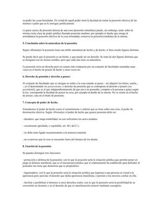 su poder las cosas heredadas. En virtud de aquél poder tiene la facultad de tomar la posesión efectiva de las
mismas o pedir que se le entregue jurídicamente.

c) quien carece de posesión directa de una cosa (posesión inmediata) puede, sin embargo, tener sobre la
misma cierta clase de poder jurídico llamado posesión mediata: por ejemplo el dueño que otorga al
arrendatario la posesión efectiva de la cosa arrendada, conserva la posesión (mediata) de la misma.

5. Conclusión sobre la naturaleza de la posesión.

Según Albaladejo la posesión tiene una doble naturaleza de hecho y de hecho, si bien siendo figuras distintas.

Se puede decir que la posesión es un hecho, y que puede ser un derecho. Se trata de dos figuras distintas que
se designan con un mismo nombre, pero que cada una tiene su naturaleza.

La posesión sería un derecho pero en cuanto está compuesta por un conjunto de facultades asentadas unas
veces en el hecho de poseer de hecho y otras veces no.

6. Derecho de posesión y derecho a poseer.

El conjunto de facultades que se otorgan en orden a la cosa cuando se posee - así adquirir los frutos, usarla,...
-, es el denominado ius possessionis, o derecho de posesión que se contrapone al derecho a poseer (ius
possidendi), que es el que independientemente de que sea o no poseedor, compete a la persona a quien según
la ley, corresponde la facultad de poseer la cosa, por ejemplo al dueño de la misma. No se sienta en el hecho
de poseer, sino en el título de posesión.

7. Concepto de poder de hecho.

Entendemos el poder de hecho como el sometimiento o señorío que se tiene sobre una cosa, el poder de
dominación efectiva. Según Albaladejo el poder de hecho que genera posesión debe ser:

- duradero, que tenga estabilidad, no son suficientes los actos aislados.

- socialmente aprobado, o repobable; art. 461 del C.c.

- no debe estar ligado necesariamente a la tenencia material.

- no es preciso que la cosa se encuentre fuera del alcance de los demás.

8. Función de la posesión.

Se pueden distinguir tres funciones:

- protección o defensa de la posesión: con lo que la posesión sería la situación jurídica que permite poner en
juego la defensa interdictal, que es el mecanismo jurídico que el ordenamiento ha establecido para defender al
poseedor (no tiene que demostrar que es propietario).

- legitimadora: con lo que la posesión sería la situación jurídica que legitima a una persona en virtud a la
apariencia para ejercitar el derecho que dicha apariencia manifiesta, o permite a los terceros confiar en ella.

- facilitar o posibilitar el dominio u otros derechos reales: con lo que la posesión sería la posibilidad de su
conversión en dominio o en el derecho de que es manifestación exterior mediante usucapión.
 