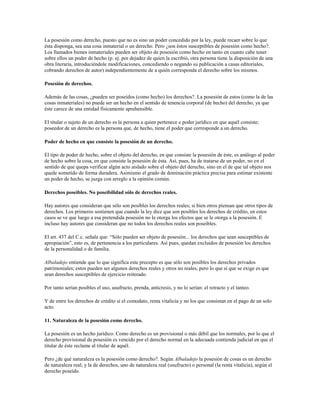 La posesión como derecho, puesto que no es sino un poder concedido por la ley, puede recaer sobre lo que
ésta disponga, sea una cosa inmaterial o un derecho. Pero ¿son éstos susceptibles de posesión como hecho?.
Los llamados bienes inmateriales pueden ser objeto de posesión como hecho en tanto en cuanto cabe tener
sobre ellos un poder de hecho (p. ej. por dejadez de quien la escribió, otra persona tiene la disposición de una
obra literaria, introduciéndole modificaciones, concediendo o negando su publicación a casas editoriales,
cobrando derechos de autor) independientemente de a quién corresponda el derecho sobre los mismos.

Posesión de derechos.

Además de las cosas, ¿pueden ser poseídos (como hecho) los derechos?. La posesión de estos (como la de las
cosas inmateriales) no puede ser un hecho en el sentido de tenencia corporal (de hecho) del derecho, ya que
éste carece de una entidad físicamente aprehensible.

El titular o sujeto de un derecho es la persona a quien pertenece e poder jurídico en que aquél consiste;
poseedor de un derecho es la persona que, de hecho, tiene el poder que corresponde a un derecho.

Poder de hecho en que consiste la posesión de un derecho.

El tipo de poder de hecho, sobre el objeto del derecho, en que consiste la posesión de éste, es análogo al poder
de hecho sobre la cosa, en que consiste la posesión de ésta. Así, pues, ha de tratarse de un poder, no en el
sentido de que quepa verificar algún acto aislado sobre el objeto del derecho, sino en el de que tal objeto nos
quede sometido de forma duradera. Asimismo el grado de dominación práctica precisa para estimar existente
un poder de hecho, se juzga con arreglo a la opinión común.

Derechos poseibles. No poseibilidad sólo de derechos reales.

Hay autores que consideran que sólo son posibles los derechos reales; si bien otros piensan que otros tipos de
derechos. Los primeros sostienen que cuando la ley dice que son posibles los derechos de crédito, en estos
casos se ve que luego a esa pretendida posesión no le otorga los efectos que se le otorga a la posesión. E
incluso hay autores que consideran que no todos los derechos reales son poseibles.

El art. 437 del C.c. señala que: “Sólo pueden ser objeto de posesión... los derechos que sean susceptibles de
apropiación”, esto es, de pertenencia a los particulares. Así pues, quedan excluidos de posesión los derechos
de la personalidad o de familia.

Albaladejo entiende que lo que significa este precepto es que sólo son posibles los derechos privados
patrimoniales; estos pueden ser algunos derechos reales y otros no reales, pero lo que sí que se exige es que
sean derechos susceptibles de ejercicio reiterado.

Por tanto serían posibles el uso, usufructo, prenda, anticresis, y no lo serían: el retracto y el tanteo.

Y de entre los derechos de crédito sí el comodato, renta vitalicia y no los que consistan en el pago de un solo
acto.

11. Naturaleza de la posesión como derecho.

La posesión es un hecho jurídico. Como derecho es un provisional o más débil que los normales, por lo que el
derecho provisional de posesión es vencido por el derecho normal en la adecuada contienda judicial en que el
titular de éste reclame al titular de aquél.

Pero ¿de qué naturaleza es la posesión como derecho?. Según Albaladejo la posesión de cosas es un derecho
de naturaleza real; y la de derechos, uno de naturaleza real (usufructo) o personal (la renta vitalicia), según el
derecho poseído.
 