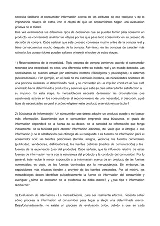 necesita facilitarle al consumidor información acerca de los atributos de ese producto y de la
importancia relativa de éstos, con el objeto de que los consumidores hagan una evaluación
positiva de la marca.
Una vez examinados los diferentes tipos de decisiones que se pueden tomar para consumir un
producto, es conveniente analizar las etapas por las que pasa todo consumidor en su proceso de
decisión de compra. Cabe señalar que este proceso comienza mucho antes de la compra real y
tiene consecuencias mucho después de la compra. Asimismo, en las compras de carácter más
rutinario, los consumidores pueden saltarse o invertir el orden de estas etapas.


1) Reconocimiento de la necesidad.- Todo proceso de compra comienza cuando el consumidor
reconoce una necesidad, es decir, una diferencia entre su estado real y un estado deseado. Las
necesidades se pueden activar por estímulos internos (fisiológicos y psicológicos) o externos
(socioculturales). Por ejemplo, en el caso de los estímulos internos, las necesidades normales de
una persona alcanzan un determinado nivel, y se convierten en un impulso conductual que está
orientado hacia determinados productos y servicios que sabe (o cree saber) darán satisfacción a
su impulso. En esta etapa, la mercadotecnia necesita determinar las circunstancias que
usualmente activan en los consumidores el reconocimiento de una necesidad, y descubrir, ¿qué
tipos de necesidades surgen? y ¿cómo eligieron este producto o servicio en particular?


2) Búsqueda de información.- Un consumidor que desea adquirir un producto puede o no buscar
más información. Suponiendo que el consumidor emprenda esta búsqueda, el grado de
información dependerá de la fuerza de su deseo, de la cantidad de información que tenga
inicialmente, de la facilidad para obtener información adicional, del valor que le otorgue a esa
información y de la satisfacción que obtenga de su búsqueda. Las fuentes de información para el
consumidor son: las fuentes personales (familia, amigos, vecinos), las fuentes comerciales
(publicidad, vendedores, distribuidores), las fuentes públicas (medios de comunicación) y las
fuentes de la experiencia (uso del producto). Cabe señalar, que la influencia relativa de estas
fuentes de información varía con la naturaleza del producto y la conducta del consumidor. Por lo
general, éste recibe la mayor exposición a la información acerca de un producto de las fuentes
comerciales; es decir, de las fuentes dominadas por la mercadotecnia. Sin embargo, las
exposiciones más eficaces tienden a provenir de las fuentes personales. Por tal motivo, los
mercadólogos deben identificar cuidadosamente la fuente de información del consumidor y
averiguar ¿cómo se enteraron de la existencia de dicha marca? y ¿qué tipo e información
recibieron?


3) Evaluación de alternativas.- La mercadotecnia, para ser realmente efectiva, necesita saber
cómo procesa la información el consumidor para llegar a elegir una determinada marca.
Desafortunadamente, no existe un proceso de evaluación único, debido a que en cada
 