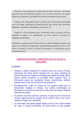 *Facilitar a los profesores la adquisición de bases teóricas y destrezas
operativas que les permitan integrar, en su práctica docente, los medios
didácticos en general y los basados en nuevas tecnologías en particular.


  *Adquirir una visión global sobre la integración de las nuevas tecnologías
en el currículum, analizando las modificaciones que sufren sus diferentes
elementos: contenidos, metodología, evaluación, etc.


  *Capacitar a los profesores para reflexionar sobre su propia práctica,
evaluando el papel y la contribución de estos medios al proceso de
enseñanza-aprendizaje.


Finalmente, considero que hay que buscar las oportunidades de ayuda o de
mejora en la Educación explorando las posibilidades educativas de las TIC
sobre el terreno; es decir, en todos los entornos y circunstancias que la
realidad presenta.



      ASPECTOS POSITIVOS Y NEGATIVOS DE LAS TIC EN LA
                               EDUCACIÓN

Lo Positivo

   Tenemos a nuestra disposición la consulta directa de libros, artículos,
   bibliotecas del mundo entero. Podemos leer las obras completas de
   autores de todos los tiempos en las lenguas principales del mundo. Está a
   nuestro alcance satisfacer la curiosidad sobre cualquier tema. La
   información puede ser abundante, barata, diversificada. Además,
   podemos estar al día con la lectura de la prensa diaria.
   Psicológicamente, todas las formas de ocio suponen claves para la
   desconexión. Acabado el trabajo, hay muchas posibilidades de
   desconexión e Internet es sólo una de ellas, pero muy amplia. Podemos
   liberarnos del estrés.
   El contacto con otras culturas y personas, el ejercicio de la función de
   relación, específica del ser humano. No es contacto físico, sino virtual,
   aunque en tiempo real o simultáneo.
   La creatividad. Uno puede navegar desde un sitio a otro, seleccionando
   las rutas, al menos parcialmente. Es como entrar en unos grandes
 