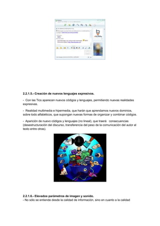 2.2.1.5.- Creación de nuevos lenguajes expresivos.

- Con las Tics aparecen nuevos códigos y lenguajes, permitiendo nuevas realidades
expresivas.

- Realidad multimedia e hipermedia, que harán que aprendamos nuevos dominios,
sobre todo alfabéticos, que supongan nuevas formas de organizar y combinar códigos.

- Aparición de nuevo códigos y lenguajes (no lineal), que traerá consecuencias
(desestructuración del discurso, transferencia del peso de la comunicación del autor al
texto entre otras).




2.2.1.6.- Elevados parámetros de imagen y sonido.
- No sólo se entiende desde la calidad de información, sino en cuanto a la calidad
 