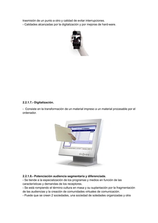 trasmisión de un punto a otro y calidad de evitar interrupciones.
- Calidades alcanzadas por la digitalización y por mejoras de hard-ware.




2.2.1.7.- Digitalización.

- Consiste en la transformación de un material impreso a un material procesable por el
ordenador.




2.2.1.8.- Potenciación audiencia segmentaria y diferenciada.
- Se tiende a la especialización de los programas y medios en función de las
características y demandas de los receptores.
- Se está rompiendo el término cultura en masa y su suplantación por la fragmentación
de las audiencias y la creación de comunidades virtuales de comunicación.
- Puede que se creen 2 sociedades, una sociedad de soledades organizadas y otra
 