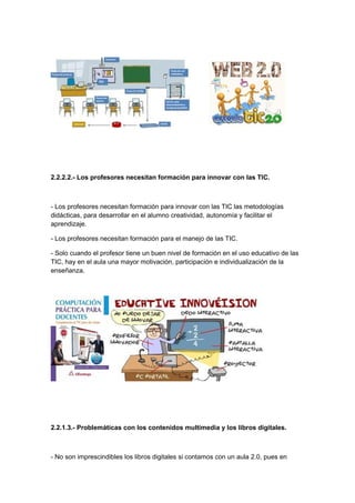 2.2.2.2.- Los profesores necesitan formación para innovar con las TIC.



- Los profesores necesitan formación para innovar con las TIC las metodologías
didácticas, para desarrollar en el alumno creatividad, autonomía y facilitar el
aprendizaje.

- Los profesores necesitan formación para el manejo de las TIC.

- Solo cuando el profesor tiene un buen nivel de formación en el uso educativo de las
TIC, hay en el aula una mayor motivación, participación e individualización de la
enseñanza.




2.2.1.3.- Problemáticas con los contenidos multimedia y los libros digitales.



- No son imprescindibles los libros digitales si contamos con un aula 2.0, pues en
 