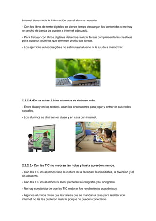 Internet tienen toda la información que el alumno necesita.

- Con los libros de texto digitales se pierde tiempo descargan los contenidos si no hay
un ancho de banda de acceso a internet adecuado.

- Para trabajar con libros digitales debemos realizar tareas complementarias creativas
para aquellos alumnos que terminen pronto sus tareas.

- Los ejercicios autocorregibles no estimula al alumno ni le ayuda a memorizar.




2.2.2.4.-En las aulas 2.0 los alumnos se distraen más.

- Entre clase y en los recreos, usan los ordenadores para jugar y entrar en sus redes
sociales.

- Los alumnos se distraen en clase y en casa con internet.




2.2.2.5.- Con las TIC no mejoran las notas y hasta aprenden menos.

- Con las TIC los alumnos tiene la cultura de la facilidad, la inmediatez, la diversión y el
no esfuerzo.

- Con las TIC los alumnos no leen, perderán su caligrafía y su ortografía.

- No hay constancia de que las TIC mejoran los rendimientos académicos.

- Algunos alumnos dicen que las tareas que se mandan a casa para realizar con
internet no las las pudieron realizar porque no pueden conectarse.
 