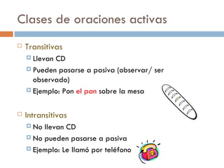 Clases de oraciones activas
   Transitivas
     LlevanCD
     Pueden pasarse a pasiva (observar/ ser
      observado)
     Ejemplo: Pon el pan sobre la mesa



   Intransitivas
     No llevan CD
     No pueden pasarse a pasiva

     Ejemplo: Le llamó por teléfono
 