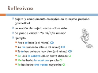 Reflexivas:
  Sujeto y complemento coinciden en la misma persona
   gramatical
  La acción del sujeto recae sobre éste

  Se puede añadir: “a mí/ti/sí mismo”

  Ejemplo:
    Pepe se lava (a sí mismo) CD
    Yo me suspendo sola (a mí misma) CD
    Tú te has peinado muy bien (a ti misma) CD
    Se lavó la cabeza con un nuevo champú CI
    Me he hecho la manicura yo sola CI
    Te has hecho una trenza muybonita CI
 