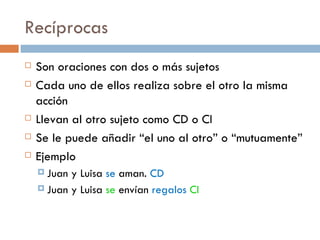 Recíprocas
   Son oraciones con dos o más sujetos
   Cada uno de ellos realiza sobre el otro la misma
    acción
   Llevan al otro sujeto como CD o CI
   Se le puede añadir “el uno al otro” o “mutuamente”
   Ejemplo
     Juan y Luisa se aman. CD
     Juan y Luisa se envían regalos CI
 