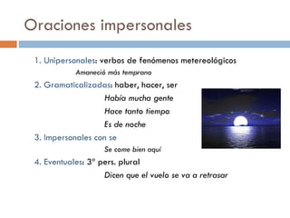 Oraciones impersonales
 1. Unipersonales: verbos de fenómenos metereológicos
            Amaneció más temprano
 2. Gramaticalizadas: haber, hacer, ser
                   Había mucha gente
                   Hace tanto tiempo
                   Es de noche
 3. Impersonales con se
                    Se come bien aquí
 4. Eventuales: 3ª pers. plural
                    Dicen que el vuelo se va a retrasar
 