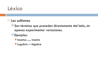 Léxico
   Los cultismos
     Son términos que proceden directamente del latín, sin
      apenas experimentar variaciones.
     Ejemplos:
       Insectus    insecto
       Lugubris    lúgubre
 