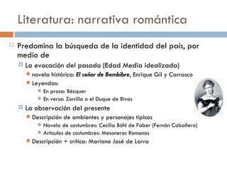 Literatura: narrativa romántica
   Predomina la búsqueda de la identidad del país, por
    medio de
       La evocación del pasado (Edad Media idealizada)
         novela histórica: El señor de Bembibre, Enrique Gil y Carrasco
         Leyendas:
                 En prosa: Bécquer
                 En verso: Zorrilla o el Duque de Rivas
       La observación del presente
           Descripción de ambientes y personajes típicos
                 Novela de costumbres: Cecilia Böhl de Faber (Fernán Caballero)
                 Artículos de costumbres: Mesoneros Romanos
           Descripción + crítica: Mariano José de Larra
 
