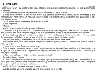El lirio azul
  Versión                                                                                                     valenciana
Había vez y vez un Rey que tenía tres hijos, a los que dijo que daría la corona a aquel de los tres que le trajese
el lirio azul.
   Echáronse los hijos cada cual por distinto rumbo a buscarlo por esos mundos.
   El más chico encontró la flor y se la metió muy contento dentro de la media, por si encontraba a sus
hermanos, que no la vieran. En medio de un arroyo seco se lo encontraron, y conocieron ellos que llevaba la flor,
y se dijo uno a otro:
   -¿Qué haremos para quitársela y ganarnos la corona?
   El otro respondió:
   -Matarle.
   Y así lo hicieron, enterrándolo después en la arena.
   Como eran dos, y una sola la flor, echaron a suertes a ver quién la ganaba, y le favoreció al mayor. Se fue
muy contento a su casa, y cuando llegó y le dio a su padre la flor, el Rey le declaró heredero de la corona.
   En esto pasó un pastor por el sitio en que estaba —40→ enterrado el hermano más chico, y vio que salía
de la tierra una cañita blanca, la que arrancó e hizo con ella una flauta. La tocó, y decía:
   Toca, toca, bon pastor, y no ennamenes per la flor del lliri blau; man mort en riu de arenes.
   Fue tocando esto hasta pasar delante del palacio del Rey, y este, habiendo oído la flauta, salió a llamar al
pastor, y le dijo:
   -Sube a tocarme esa flauta, que quiero oírla.
   Entró el pastor y se puso a tocarla, y repitió su canción. Mandó llamar el Rey a sus hijos, y le dijo al pastor que
le dijere de dónde había sacado aquella flauta. El pastor los llevó al sitio donde había encontrado su flauta, y el
Rey dijo a sus hijos:
   -¿Sois vosotros los que habéis muerto a vuestro hermano?
   Pero ellos dijeron que no.
   Su padre mandó que levantaran la arena en aquel lugar, y encontraron al niño vivo y sano, sólo faltándole un
dedo que había quedado fuera cuando lo enterraron, y era el que había servido para hacer la flauta, y el padre
dio la corona al niño y castigó a sus hermanos.
   Vivió y reinó muchos años, pero siempre sin un dedo.
   Cuento contado, ya se ha acabado, y por la chimenea se fue al terrado.
 