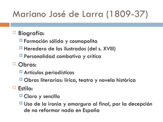 Mariano José de Larra (1809-37)
   Biografía:
     Formación sólida y cosmopolita
     Heredero de los ilustrados (del s. XVIII)
     Personalidad combativa y crítica

   Obras:
     Artículosperiodísticos
     Obras literarias: lírica, teatro y novela histórica

   Estilo:
     Claro y sencillo
     Uso de la ironía y amargura al final, por la decepción
      de no reformar nada en España
 