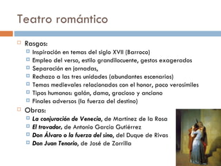 Teatro romántico
   Rasgos:
       Inspiración en temas del siglo XVII (Barroco)
       Empleo del verso, estilo grandilocuente, gestos exagerados
       Separación en jornadas,
       Rechazo a las tres unidades (abundantes escenarios)
       Temas medievales relacionados con el honor, poco verosímiles
       Tipos humanos: galán, dama, gracioso y anciano
       Finales adversos (la fuerza del destino)
   Obras:
       La conjuración de Venecia, de Martínez de la Rosa
       El trovador, de Antonio García Gutiérrez
       Don Álvaro o la fuerza del sino, del Duque de Rivas
       Don Juan Tenorio, de José de Zorrilla
 