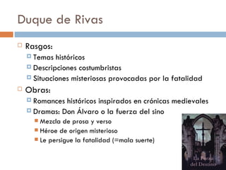 Duque de Rivas
   Rasgos:
     Temas  históricos
     Descripciones costumbristas
     Situaciones misteriosas provocadas por la fatalidad

   Obras:
     Romances históricos inspirados en crónicas medievales
     Dramas: Don Álvaro o la fuerza del sino
       Mezcla de prosa y verso
       Héroe de origen misterioso
       Le persigue la fatalidad (=mala suerte)
 