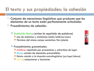 El texto y sus propiedades: la cohesión
   Conjunto de mecanismos lingüísticos que producen que los
    elementos de un texto están perfectamente articulados
   Procedimientos de cohesión:

       Sustitución léxica: (evitan la repetición de palabras)
           Uso de sinónimos y antónimos: balón/esférico/cuero
           Términos del mismo campo semántico: flor/planta

       Procedimientos gramaticales:
           Anáfora: repetición por pronombres y adverbios de lugar
           Elipsis: omisión de elementos prescindibles
           Deixis: alusión a la situación extralingüística (yo/aquí/ahora)
           Nexos: conjunciones y locuciones
 