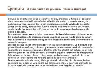 Ejemplo (El almohadón de plumas.  Horacio Quiroga)
Su luna de miel fue un largo escalofrío. Rubia, angelical y tímida, el carácter
duro de su marido heló sus soñadas niñerías de novia. Lo quería mucho, sin
embargo, a veces con un ligero estremecimiento cuando volviendo de noche
juntos por la calle, echaba una furtiva mirada a la alta estatura de Jordán,
mudo desde hacía una hora. Él, por su parte, la amaba profundamente, sin
darlo a conocer.
Durante tres meses —se habían casado en abril— vivieron una dicha especial.
Sin duda hubiera ella deseado menos severidad en ese rígido cielo de amor,
más expansiva e incauta ternura; pero el impasible semblante de su marido la
contenía siempre.
La casa en que vivían influía un poco en sus estremecimientos. La blancura del
patio silencioso —frisos, columnas y estatuas de mármol— producía una otoñal
impresión de palacio encantado. Dentro, el brillo glacial del estuco, sin el más
leve rasguño en las altas paredes, afirmaba aquella sensación de desapacible
frío. Al cruzar de una pieza a otra, los pasos hallaban eco en toda la casa,
como si un largo abandono hubiera sensibilizado su resonancia.
En ese extraño nido de amor, Alicia pasó todo el otoño. No obstante, había
concluido por echar un velo sobre sus antiguos sueños, y aún vivía dormida en
la casa hostil, sin querer pensar en nada hasta que llegaba su marido.
 