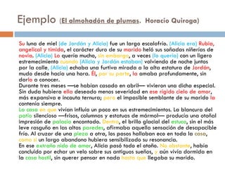 Ejemplo (El almohadón de plumas.  Horacio Quiroga)
Su luna de miel (de Jordán y Alicia) fue un largo escalofrío. (Alicia era) Rubia,
angelical y tímida, el carácter duro de su marido heló sus soñadas niñerías de
novia. (Alicia) Lo quería mucho, sin embargo, a veces (lo quería) con un ligero
estremecimiento cuando (Alicia y Jordán estaban) volviendo de noche juntos
por la calle, (Alicia) echaba una furtiva mirada a la alta estatura de Jordán,
mudo desde hacía una hora. Él, por su parte, la amaba profundamente, sin
darlo a conocer.
Durante tres meses —se habían casado en abril— vivieron una dicha especial.
Sin duda hubiera ella deseado menos severidad en ese rígido cielo de amor,
más expansiva e incauta ternura; pero el impasible semblante de su marido la
contenía siempre.
La casa en que vivían influía un poco en sus estremecimientos. La blancura del
patio silencioso —frisos, columnas y estatuas de mármol— producía una otoñal
impresión de palacio encantado. Dentro, el brillo glacial del estuco, sin el más
leve rasguño en las altas paredes, afirmaba aquella sensación de desapacible
frío. Al cruzar de una pieza a otra, los pasos hallaban eco en toda la casa,
como si un largo abandono hubiera sensibilizado su resonancia.
En ese extraño nido de amor, Alicia pasó todo el otoño. No obstante, había
concluido por echar un velo sobre sus antiguos sueños, y aún vivía dormida en
la casa hostil, sin querer pensar en nada hasta que llegaba su marido.
 