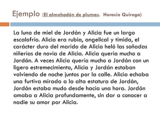 Ejemplo (El almohadón de plumas.  Horacio Quiroga)

La luna de miel de Jordán y Alicia fue un largo
escalofrío. Alicia era rubia, angelical y tímida, el
carácter duro del marido de Alicia heló las soñadas
niñerías de novia de Alicia. Alicia quería mucho a
Jordán. A veces Alicia quería mucho a Jordán con un
ligero estremecimiento, Alicia y Jordán estaban
volviendo de noche juntos por la calle. Alicia echaba
una furtiva mirada a la alta estatura de Jordán,
Jordán estaba mudo desde hacía una hora. Jordán
amaba a Alicia profundamente, sin dar a conocer a
nadie su amor por Alicia.
 