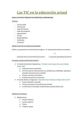 Las TIC en la educación actual
HACIA UN NUEVO MODELO DE ENSEÑANZA/APRENDIZAJE

Factores:

   -   Tipo de medio
   -   Presentación
   -   Papel del docente
   -   Papel del estudiante
   -   Agrupamiento
   -   Tiempo
   -   Responsabilidad
   -   Contenidos
   -   evaluación

Modelo clásico de la enseñanza /aprendizaje:

Análisis o supuesto de los conocimientos de ingreso  presentación basada en el profesor

                                                               ↓

       Evaluación de los conocimientos del alumno      ← Supuesto aprendizaje del alumno

El espacio europeo de Educación Superior:

    El modelo Continental o Napoleónico : “Estudiar mucho pocos años para trabajar
     toda la vida”
             Importancia de los contenidos
             Permiten alcanzar indirectamente, las competencias, habilidades, aptitudes y
             actitudes necesarias para la sociedad.
             Proceso centrado en el profesor
             Enseñanza presencial y transmisiva
    El modelo Nórdico o Anglosajón: “Aprender toda la vida para trabajar toda la vida”
             Importa aprender a aprender
             Proceso centrado en el estudiante que aprende
             La información inicial debe complementarse durante toda la vida



Modelos de enseñanza:

    Modelo clásico
           Estudio individual
           Lección magistral
           Tutoría
           Trabajo en grupo
 