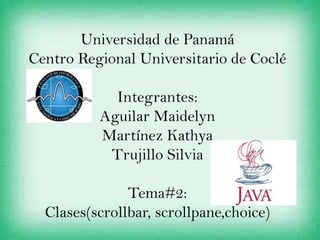 Universidad de Panamá
Centro Regional Universitario de Coclé

            Integrantes:
          Aguilar Maidelyn
          Martínez Kathya
           Trujillo Silvia

               Tema#2:
  Clases(scrollbar, scrollpane,choice)
 