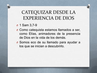 CATEQUIZAR DESDE LA
   EXPERIENCIA DE DIOS
O 1 Sam 3,7-9
O Como catequista estamos llamados a ser,
  como Elías, animadores de la presencia
  de Dios en la vida de los demás.
O Somos eco de su llamado para ayudar a
  los que se inician a descubrirlo.
 
