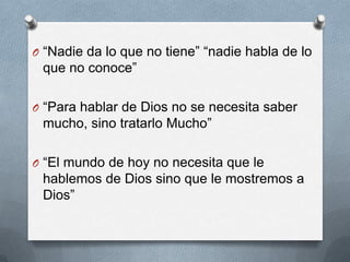 O “Nadie da lo que no tiene” “nadie habla de lo
 que no conoce”

O “Para hablar de Dios no se necesita saber
 mucho, sino tratarlo Mucho”

O “El mundo de hoy no necesita que le
 hablemos de Dios sino que le mostremos a
 Dios”
 