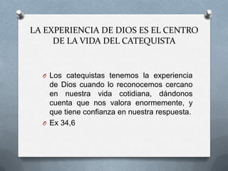 LA EXPERIENCIA DE DIOS ES EL CENTRO
     DE LA VIDA DEL CATEQUISTA


  O Los catequistas tenemos la experiencia
    de Dios cuando lo reconocemos cercano
    en nuestra vida cotidiana, dándonos
    cuenta que nos valora enormemente, y
    que tiene confianza en nuestra respuesta.
  O Ex 34,6
 