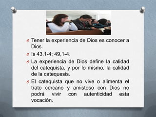 O Tener la experiencia de Dios es conocer a
  Dios.
O Is 43,1-4; 49,1-4.
O La experiencia de Dios define la calidad
  del catequista, y por lo mismo, la calidad
  de la catequesis.
O El catequista que no vive o alimenta el
  trato cercano y amistoso con Dios no
  podrá vivir con autenticidad esta
  vocación.
 