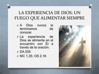 LA EXPERIENCIA DE DIOS: UN
FUEGO QUE ALIMENTAR SIEMPRE
O A   Dios nunca lo
  terminamos            de
  conocer.
O La    experiencia de
  Dios se alimenta en el
  encuentro con El a
  través de la oración.
O DA 255
O MC 1,35; OS 2,16
 