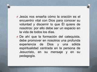 O Jesús nos enseña cómo la oración es el
  encuentro vital con Dios para conocer su
  voluntad y discernir lo que Él quiere de
  nosotros: por ello debe ser un espacio en
  la vida de todos los días.
O De ahí que la formación del catequista,
  debe promover en nosotros una profunda
  experiencia de Dios y una sólida
  espiritualidad centrada en la persona de
  Jesucristo, en su mensaje y en su
  pedagogía.
 