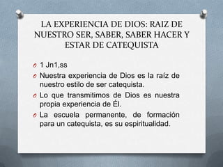 LA EXPERIENCIA DE DIOS: RAIZ DE
NUESTRO SER, SABER, SABER HACER Y
      ESTAR DE CATEQUISTA

O 1 Jn1,ss
O Nuestra experiencia de Dios es la raíz de
  nuestro estilo de ser catequista.
O Lo que transmitimos de Dios es nuestra
  propia experiencia de Él.
O La escuela permanente, de formación
  para un catequista, es su espiritualidad.
 