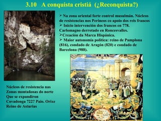 3.10 A conquista cristiá (¿Reconquista?)
                              Na zona oriental forte control musulmán. Núcleos
                             de resistencias nos Perineos co apoio dos reis francos
                              Inicio intervención dos francos en 778.
                             Carlomagno derrotado en Roncesvalles.
                             Creación da Marca Hispánica.
                              Maior autonomía política: reino de Pamplona
                             (816), condado de Aragón (820) e condado de
                             Barcelona (988).




Núcleos de resistencia nas
Zonas montañosas do norte
Que se expandiron
Covadonga 722? Paio. Orixe
Reino de Asturias
 