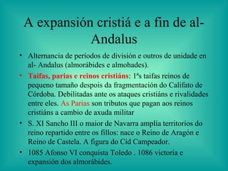 A expansión cristiá e a fin de al-
            Andalus
• Alternancia de períodos de división e outros de unidade en
  al- Andalus (almorábides e almohades).
• Taifas, parias e reinos cristiáns: 1ªs taifas reinos de
  pequeno tamaño despois da fragmentación do Califato de
  Córdoba. Debilitadas ante os ataques cristiáns e rivalidades
  entre eles. As Parias son tributos que pagan aos reinos
  cristiáns a cambio de axuda militar
• S. XI Sancho III o maior de Navarra amplía territorios do
  reino repartido entre os fillos: nace o Reino de Aragón e
  Reino de Castela. A figura do Cid Campeador.
• 1085 Afonso VI conquista Toledo . 1086 victoria e
  expansión dos almorábides.
 