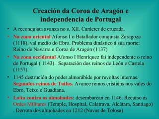 Creación da Coroa de Aragón e
             independencia de Portugal
• A reconquista avanza no s. XII. Carácter de cruzada.
• Na zona oriental Afonso I o Batallador conquista Zaragoza
  (1118), val medio do Ebro. Problema dinástico á súa morte:
  Reino de Navarra e Coroa de Aragón (1137)
• Na zona occidental Afonso I Henríquez fai independente o reino
  de Portugal ( 1143). Separación dos reinos de León e Castela
  (1157).
• 1145 destrución do poder almorábide por revoltas internas.
  Segundos reinos de Taifas. Avance reinos cristiáns nos vales do
  Ebro, Teixo e Guadiana.
• Loita contra os almohades: desembarcan en 1146. Recurso ás
  Ordes Militares (Temple, Hospital, Calatrava, Alcátara, Santiago)
  . Derrota dos almohades en 1212 (Navas de Tolosa)
 