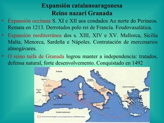 Expansión catalanoaragonesa
                    Reino nazarí Granada
• Expansión occitana S. XI e XII aos condados Ao norte do Perineos.
  Remata en 1213. Derrotados polo rei de Francia. Feudovasalática.
• Expansión mediterránea dos s. XIII, XIV e XV. Mallorca, Sicilia
  Malta, Menorca, Sardeña e Nápoles. Contratación de mercenarios
  almogávares.
• O reino taifa de Granada logrou manter a independencia: tratados,
  defensa natural, forte desenvolvemento. Conquistado en 1492
 