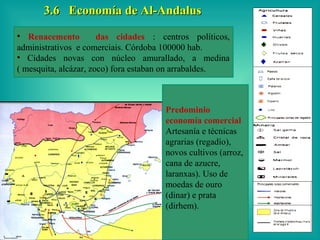 3.6 Economía de Al-Andalus
• Renacemento          das cidades : centros políticos,
administrativos e comerciais. Córdoba 100000 hab.
• Cidades novas con núcleo amurallado, a medina
( mesquita, alcázar, zoco) fora estaban on arrabaldes.



                                      Predominio
                                      economía comercial
                                      Artesanía e técnicas
                                      agrarias (regadío),
                                      novos cultivos (arroz,
                                      cana de azucre,
                                      laranxas). Uso de
                                      moedas de ouro
                                      (dinar) e prata
                                      (dirhem).
 