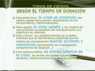  Fase preliminar: la crisis se presiente por
  ciertos signos precursores: descontento de los
  consumidores, manifestaciones…
 Fase aguda: la crisis estalla y los medios de
  comunicación se adueñan del acontecimiento (su
  cobertura es máxima)
 Fase crónica: los acontecimientos se suceden
  mientras que la interferencia producida por los
  medios de comunicación suscita acciones y
  reacciones (lanzamiento de investigación,
  saneamiento de situación…)
 Fase postraumática: se extrae balance de
  la crisis. Se toman decisiones traumáticas:
  despidos, reestructuraciones y nuevas estrategias.
 