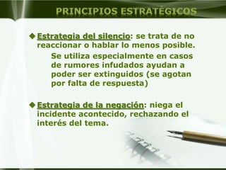 Estrategia del silencio: se trata de no
  reaccionar o hablar lo menos posible.
     Se utiliza especialmente en casos
     de rumores infudados ayudan a
     poder ser extinguidos (se agotan
     por falta de respuesta)

 Estrategia de la negación: niega el
  incidente acontecido, rechazando el
  interés del tema.
 