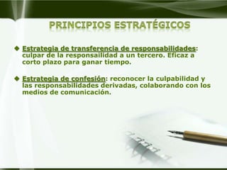  Estrategia de transferencia de responsabilidades:
  culpar de la responsailidad a un tercero. Eficaz a
  corto plazo para ganar tiempo.

 Estrategia de confesión: reconocer la culpabilidad y
  las responsabilidades derivadas, colaborando con los
  medios de comunicación.
 