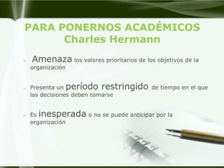 PARA PONERNOS ACADÉMICOS
      Charles Hermann
   Amenaza los valores prioritarios de los objetivos de la
    organización


   Presenta un período restringido de tiempo en el que
    las decisiones deben tomarse


   Es inesperada o no se puede anticipar por la
    organización
 