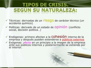  Técnicas: derivadas de un   riesgo de carácter técnico (un
  accidente químico)
 Políticas: derivado de un estado de   opinión   (conflicto
  social, decisión política…)

 Endógenas: primero afectan a la cohesión interna de la
  empresa y después pueden extenderse a públicos externos
 Exógenas: afecta en un principio a la imagen de la empresa
  ante sus públicos internos y posteriormente se extiende por
  el interior.
 