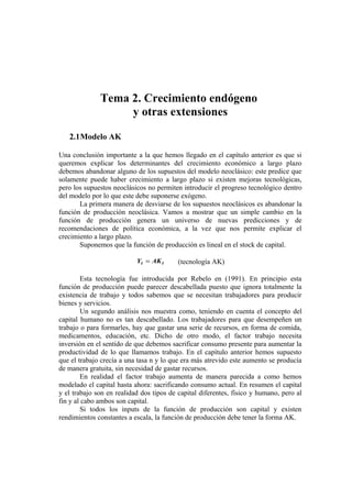 Tema 2. Crecimiento endógeno
                   y otras extensiones

   2.1Modelo AK

Una conclusión importante a la que hemos llegado en el capítulo anterior es que si
queremos explicar los determinantes del crecimiento económico a largo plazo
debemos abandonar alguno de los supuestos del modelo neoclásico: este predice que
solamente puede haber crecimiento a largo plazo si existen mejoras tecnológicas,
pero los supuestos neoclásicos no permiten introducir el progreso tecnológico dentro
del modelo por lo que este debe suponerse exógeno.
       La primera manera de desviarse de los supuestos neoclásicos es abandonar la
función de producción neoclásica. Vamos a mostrar que un simple cambio en la
función de producción genera un universo de nuevas predicciones y de
recomendaciones de política económica, a la vez que nos permite explicar el
crecimiento a largo plazo.
       Suponemos que la función de producción es lineal en el stock de capital.

                           Yt = AK t      (tecnología AK)

        Esta tecnología fue introducida por Rebelo en (1991). En principio esta
función de producción puede parecer descabellada puesto que ignora totalmente la
existencia de trabajo y todos sabemos que se necesitan trabajadores para producir
bienes y servicios.
        Un segundo análisis nos muestra como, teniendo en cuenta el concepto del
capital humano no es tan descabellado. Los trabajadores para que desempeñen un
trabajo o para formarles, hay que gastar una serie de recursos, en forma de comida,
medicamentos, educación, etc. Dicho de otro modo, el factor trabajo necesita
inversión en el sentido de que debemos sacrificar consumo presente para aumentar la
productividad de lo que llamamos trabajo. En el capítulo anterior hemos supuesto
que el trabajo crecía a una tasa n y lo que era más atrevido este aumento se producía
de manera gratuita, sin necesidad de gastar recursos.
        En realidad el factor trabajo aumenta de manera parecida a como hemos
modelado el capital hasta ahora: sacrificando consumo actual. En resumen el capital
y el trabajo son en realidad dos tipos de capital diferentes, físico y humano, pero al
fin y al cabo ambos son capital.
        Si todos los inputs de la función de producción son capital y existen
rendimientos constantes a escala, la función de producción debe tener la forma AK.
 