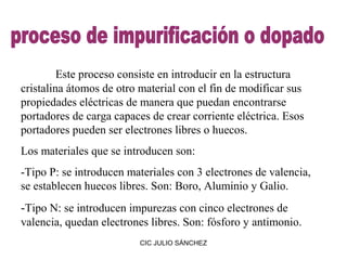 Este proceso consiste en introducir en la estructura
cristalina átomos de otro material con el fin de modificar sus
propiedades eléctricas de manera que puedan encontrarse
portadores de carga capaces de crear corriente eléctrica. Esos
portadores pueden ser electrones libres o huecos.
Los materiales que se introducen son:
-Tipo P: se introducen materiales con 3 electrones de valencia,
se establecen huecos libres. Son: Boro, Aluminio y Galio.
-Tipo N: se introducen impurezas con cinco electrones de
valencia, quedan electrones libres. Son: fósforo y antimonio.
                          CIC JULIO SÁNCHEZ
 