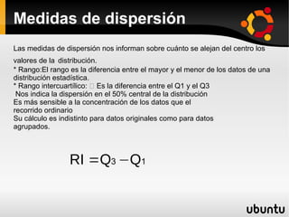 Medidas de dispersión
Las medidas de dispersión nos informan sobre cuánto se alejan del centro los
valores de la distribución.
* Rango:El rango es la diferencia entre el mayor y el menor de los datos de una
distribución estadística.
* Rango intercuartílico: 􀁼 Es la diferencia entre el Q1 y el Q3
 Nos indica la dispersión en el 50% central de la distribución
Es más sensible a la concentración de los datos que el
recorrido ordinario
Su cálculo es indistinto para datos originales como para datos
agrupados.



                 RI =Q3 −Q1
 