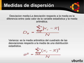 Medidas de dispersión

    Desviacion media:La desviación respecto a la media es la
 diferencia entre cada valor de la variable estadística y la media
                            aritmética.




  Varianza: es la media aritmética del cuadrado de las
  desviaciones respecto a la media de una distribución
  estadística.
 