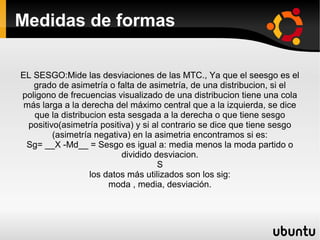 Medidas de formas

EL SESGO:Mide las desviaciones de las MTC., Ya que el seesgo es el
   grado de asimetría o falta de asimetría, de una distribucion, si el
poligono de frecuencias visualizado de una distribucion tiene una cola
 más larga a la derecha del máximo central que a la izquierda, se dice
   que la distribucion esta sesgada a la derecha o que tiene sesgo
  positivo(asimetría positiva) y si al contrario se dice que tiene sesgo
         (asimetría negativa) en la asimetria encontramos si es:
 Sg= __X -Md__ = Sesgo es igual a: media menos la moda partido o
                           dividido desviacion.
                                     S
                   los datos más utilizados son los sig:
                        moda , media, desviación.
 